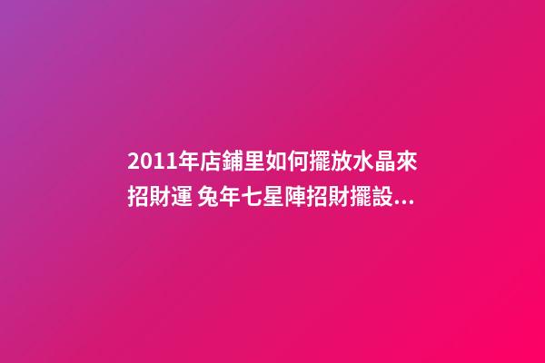 2011年店鋪里如何擺放水晶來招財運 兔年七星陣招財擺設(shè)